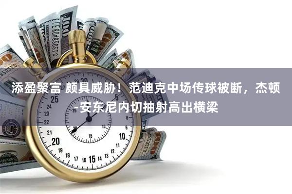 添盈聚富 颇具威胁！范迪克中场传球被断，杰顿-安东尼内切抽射高出横梁