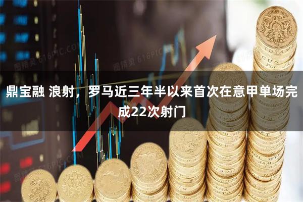 鼎宝融 浪射，罗马近三年半以来首次在意甲单场完成22次射门