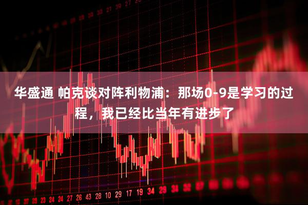 华盛通 帕克谈对阵利物浦：那场0-9是学习的过程，我已经比当年有进步了