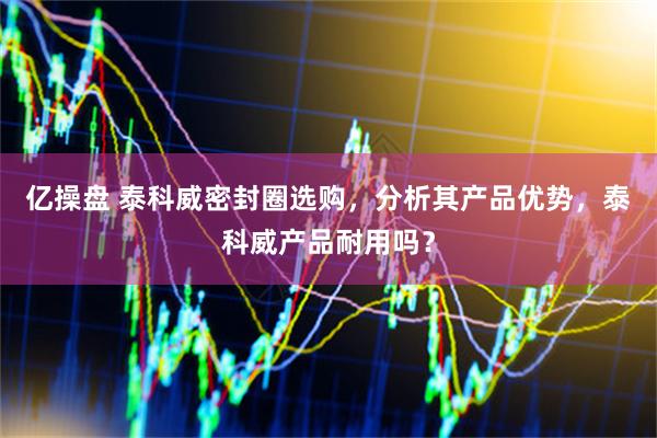 亿操盘 泰科威密封圈选购，分析其产品优势，泰科威产品耐用吗？