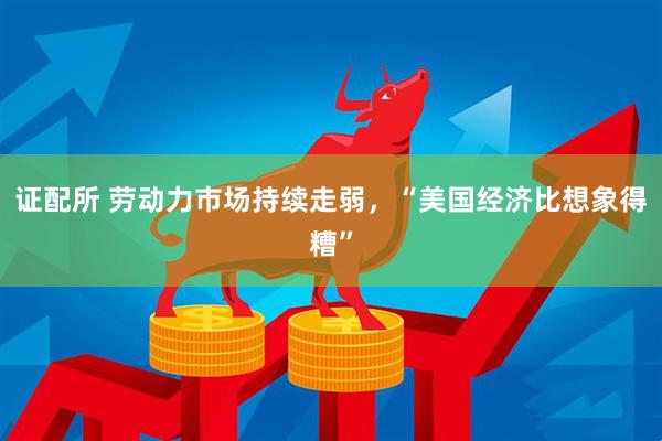 证配所 劳动力市场持续走弱，“美国经济比想象得糟”