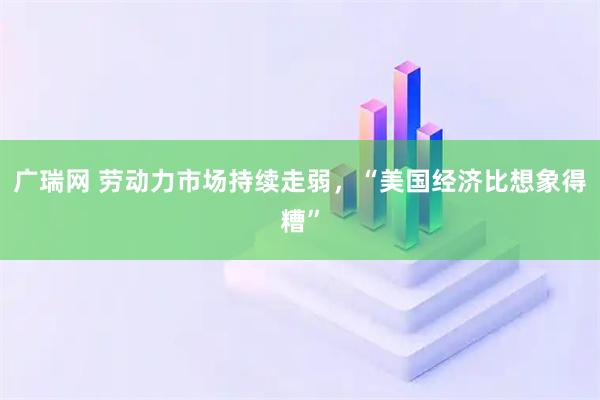 广瑞网 劳动力市场持续走弱，“美国经济比想象得糟”
