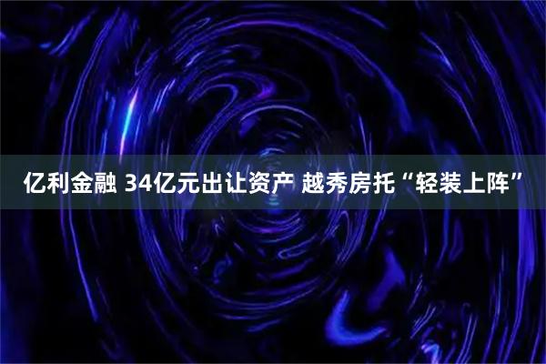 亿利金融 34亿元出让资产 越秀房托“轻装上阵”