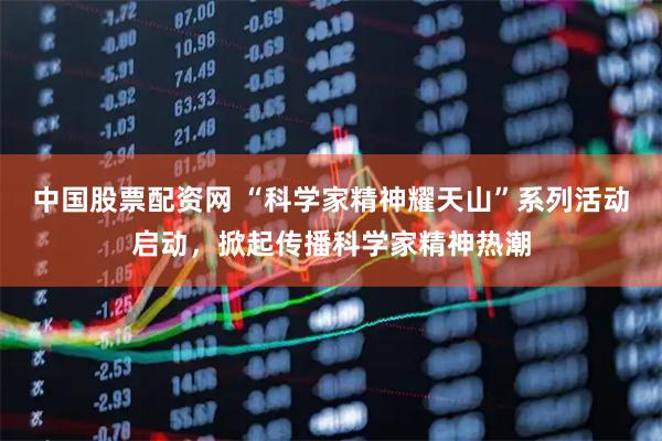中国股票配资网 “科学家精神耀天山”系列活动启动，掀起传播科学家精神热潮