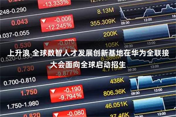 上升浪 全球数智人才发展创新基地在华为全联接大会面向全球启动招生