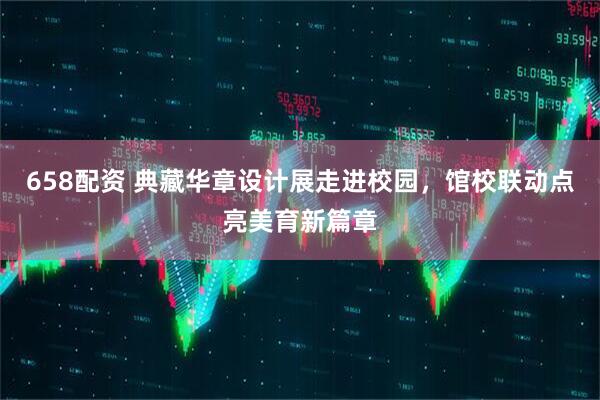 658配资 典藏华章设计展走进校园，馆校联动点亮美育新篇章