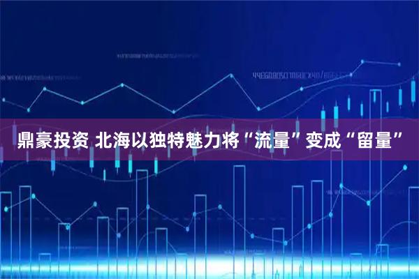 鼎豪投资 北海以独特魅力将“流量”变成“留量”