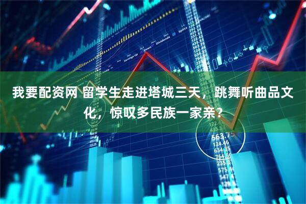 我要配资网 留学生走进塔城三天，跳舞听曲品文化，惊叹多民族一家亲？