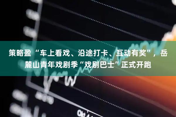 策略盈 “车上看戏、沿途打卡、互动有奖”，岳麓山青年戏剧季“戏剧巴士”正式开跑