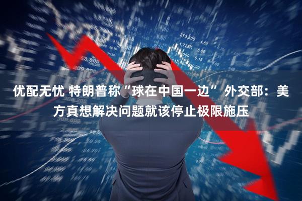 优配无忧 特朗普称“球在中国一边” 外交部：美方真想解决问题就该停止极限施压