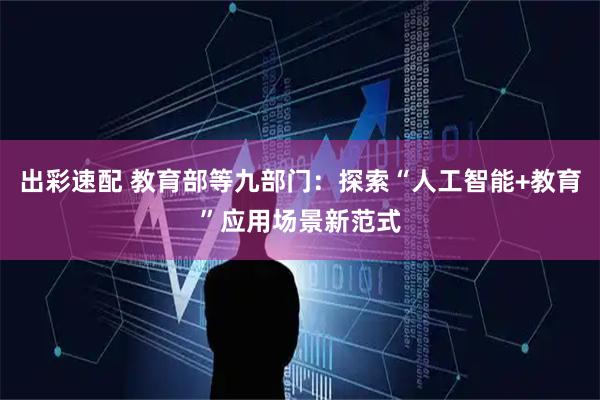 出彩速配 教育部等九部门：探索“人工智能+教育”应用场景新范式