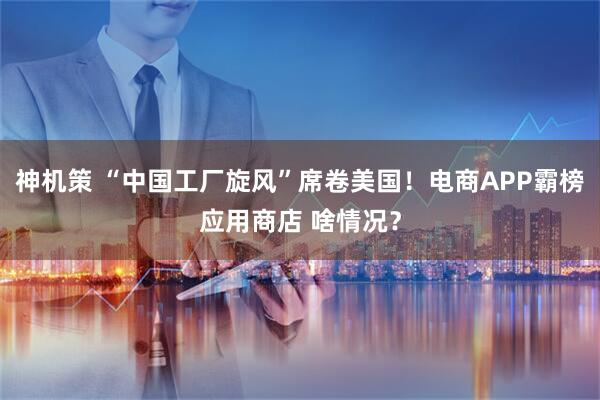 神机策 “中国工厂旋风”席卷美国！电商APP霸榜应用商店 啥情况？
