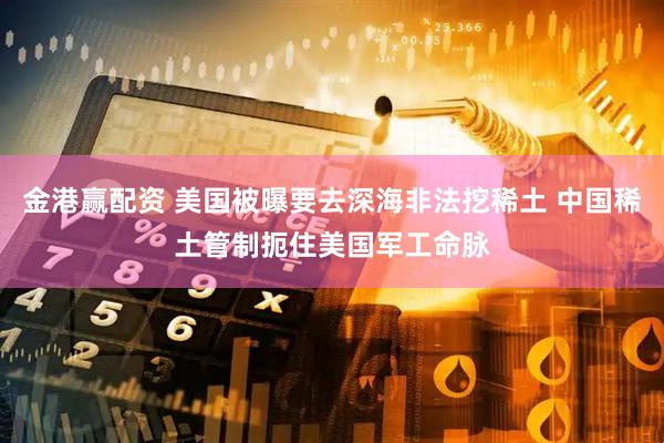 金港赢配资 美国被曝要去深海非法挖稀土 中国稀土管制扼住美国军工命脉