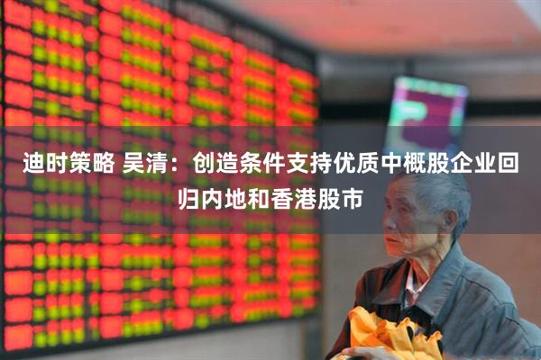 迪时策略 吴清：创造条件支持优质中概股企业回归内地和香港股市
