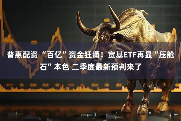 普惠配资 “百亿”资金狂涌！宽基ETF再显“压舱石”本色 二季度最新预判来了