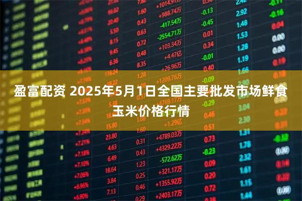 盈富配资 2025年5月1日全国主要批发市场鲜食玉米价格行情