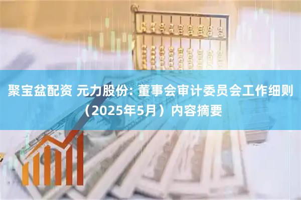 聚宝盆配资 元力股份: 董事会审计委员会工作细则（2025年5月）内容摘要