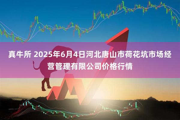 真牛所 2025年6月4日河北唐山市荷花坑市场经营管理有限公司价格行情