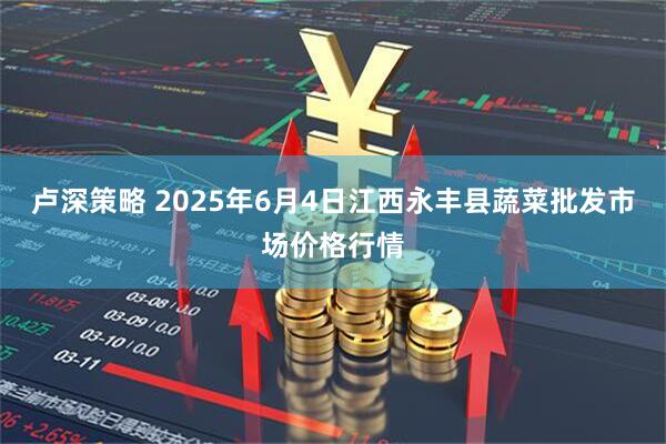 卢深策略 2025年6月4日江西永丰县蔬菜批发市场价格行情