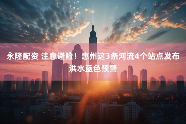 永隆配资 注意避险！惠州这3条河流4个站点发布洪水蓝色预警