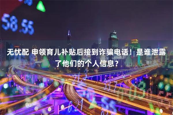 无忧配 申领育儿补贴后接到诈骗电话！是谁泄露了他们的个人信息？