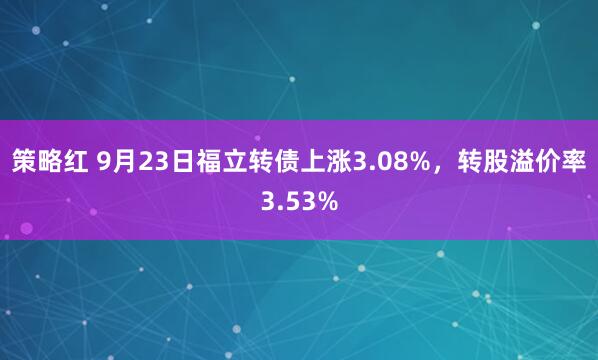 策略红 9月23日福立转债上涨3.08%，转股溢价率3.53%