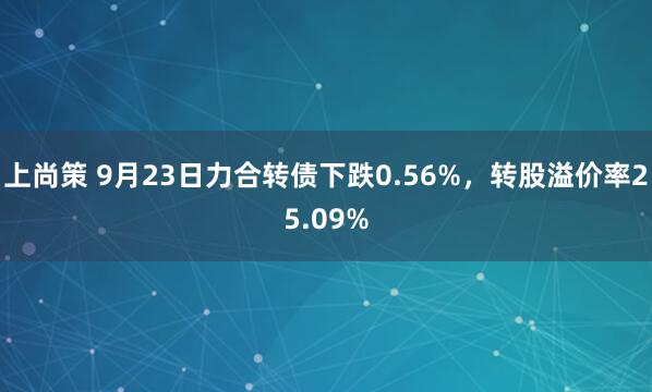 上尚策 9月23日力合转债下跌0.56%，转股溢价率25.09%
