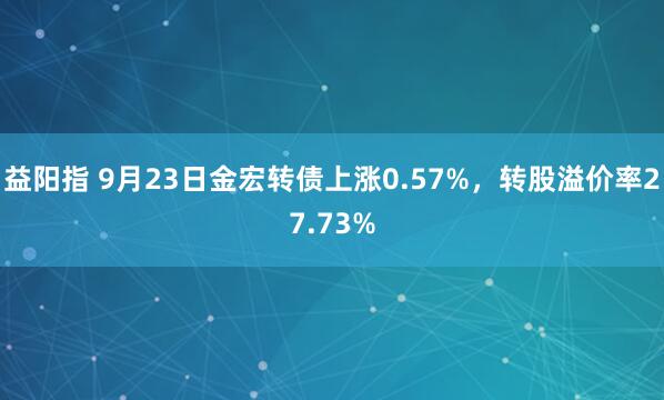 益阳指 9月23日金宏转债上涨0.57%，转股溢价率27.73%