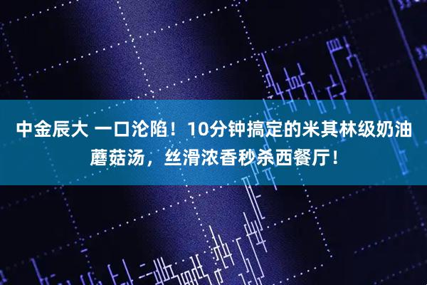 中金辰大 一口沦陷！10分钟搞定的米其林级奶油蘑菇汤，丝滑浓香秒杀西餐厅！
