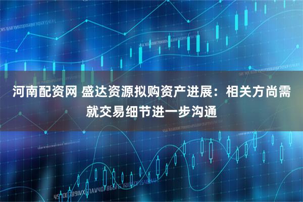 河南配资网 盛达资源拟购资产进展：相关方尚需就交易细节进一步沟通