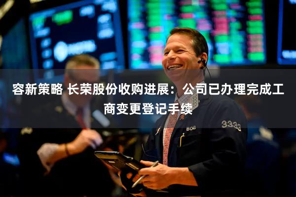 容新策略 长荣股份收购进展：公司已办理完成工商变更登记手续