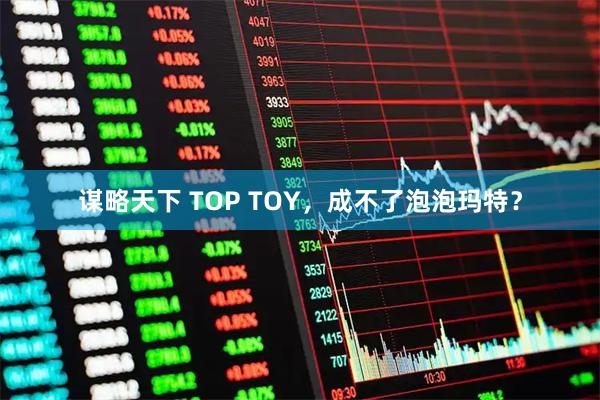 谋略天下 TOP TOY，成不了泡泡玛特？
