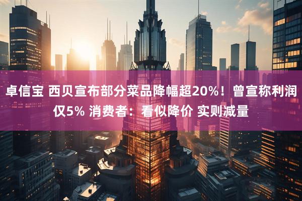 卓信宝 西贝宣布部分菜品降幅超20%！曾宣称利润仅5% 消费者：看似降价 实则减量