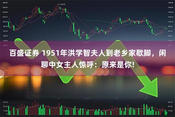 百盛证券 1951年洪学智夫人到老乡家歇脚，闲聊中女主人惊呼：原来是你!