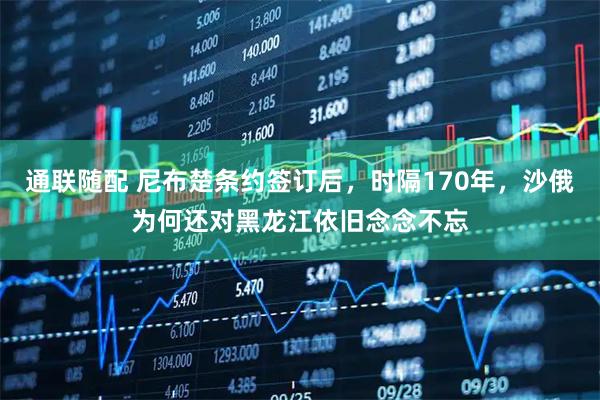 通联随配 尼布楚条约签订后，时隔170年，沙俄为何还对黑龙江依旧念念不忘