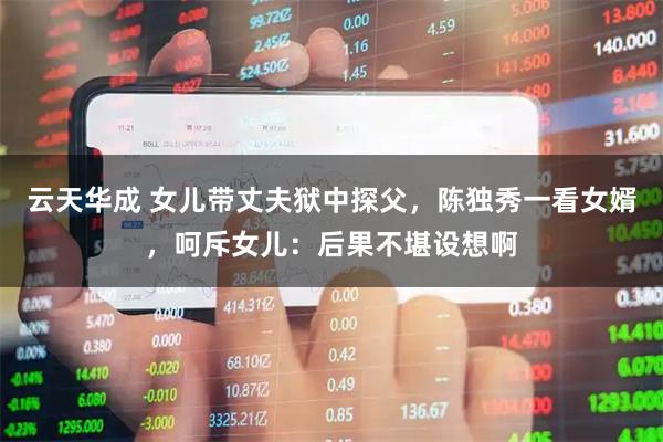 云天华成 女儿带丈夫狱中探父，陈独秀一看女婿，呵斥女儿：后果不堪设想啊