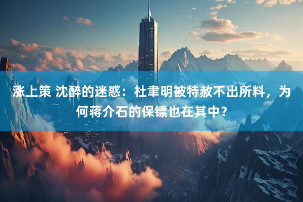 涨上策 沈醉的迷惑：杜聿明被特赦不出所料，为何蒋介石的保镖也在其中？