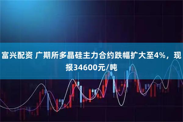 富兴配资 广期所多晶硅主力合约跌幅扩大至4%，现报34600元/吨