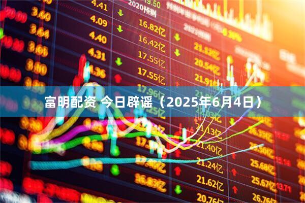 富明配资 今日辟谣（2025年6月4日）