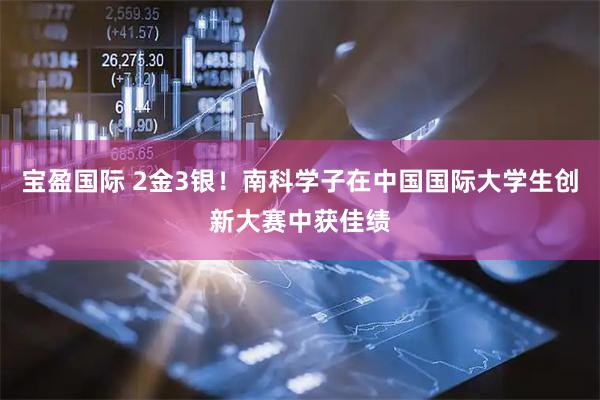 宝盈国际 2金3银！南科学子在中国国际大学生创新大赛中获佳绩