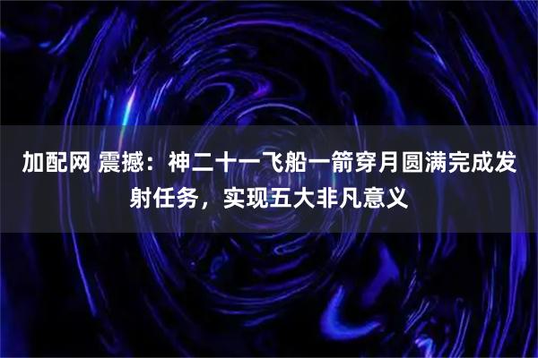 加配网 震撼：神二十一飞船一箭穿月圆满完成发射任务，实现五大非凡意义