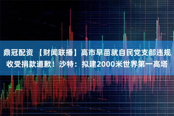 鼎冠配资 【财闻联播】高市早苗就自民党支部违规收受捐款道歉！沙特：拟建2000米世界第一高塔