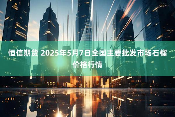 恒信期货 2025年5月7日全国主要批发市场石榴价格行情