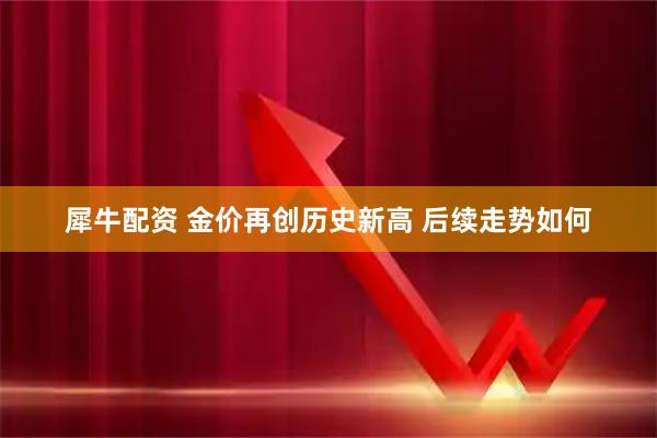 犀牛配资 金价再创历史新高 后续走势如何