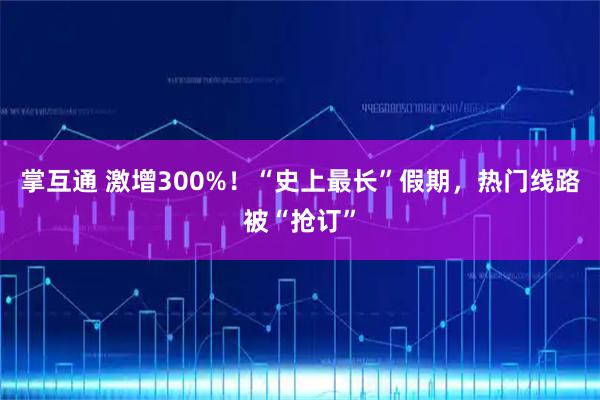 掌互通 激增300%！“史上最长”假期，热门线路被“抢订”