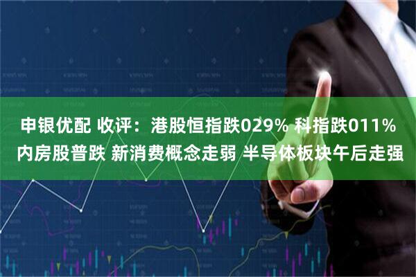 申银优配 收评：港股恒指跌029% 科指跌011% 内房股普跌 新消费概念走弱 半导体板块午后走强