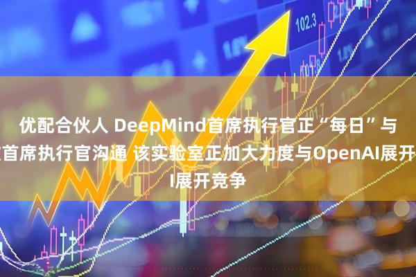 优配合伙人 DeepMind首席执行官正“每日”与谷歌首席执行官沟通 该实验室正加大力度与OpenAI展开竞争