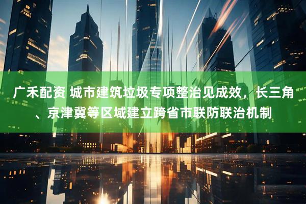 广禾配资 城市建筑垃圾专项整治见成效，长三角、京津冀等区域建立跨省市联防联治机制