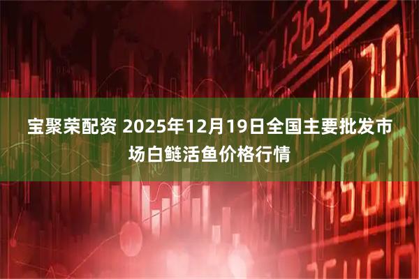 宝聚荣配资 2025年12月19日全国主要批发市场白鲢活鱼价格行情