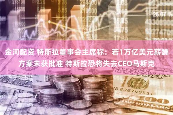 金河配资 特斯拉董事会主席称:若1万亿美元薪酬方案未获批准 特斯拉恐将失去CEO马斯克